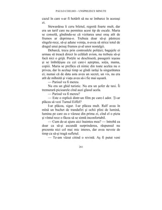 PAULO COELHO – UNSPREZECE MINUTE 
cazul în care s-ar fi hotarît sa nu se îmbarce în aceeasi 
zi. 
Stewardesa îi ceru biletul, regreta foarte mult, dar 
era un tarif care nu permitea acest tip de escale. Maria 
se consola, gîndindu-se ca vizitarea unui oras atît de 
frumos ar deprima-o. Trebuia doar sa-si pastreze 
sîngele-rece, sa-si adune vointa, n-avea sa strice totul de 
dragul unui peisaj frumos si-al unor nostalgii. 
Debarca, trecu prin controalele politiei; bagajele ei 
urmau sa treaca direct în celalalt avion, nu trebuia sa-si 
faca nici o grija. Portile se deschisera, pasagerii ieseau 
si se îmbratisau cu cei care-i asteptau, sotia, mama, 
copiii. Maria se prefacu ca nimic din toate acelea nu o 
privea, dar în acelasi timp se gîndi iarasi la singuratatea 
ei; numai ca de data asta avea un secret, un vis, nu era 
atît de mîhnita si viata avea sa-i fie mai usoara. 
— Parisul va fi mereu. 
Nu era un ghid turistic. Nu era un sofer de taxi. Îi 
tremurara picioarele cînd auzi glasul acela. 
— Parisul va fi mereu? 
— Este o replica dintr-un film pe care-l ador. Ti-ar 
placea sa vezi Turnul Eiffel? 
I-ar placea, sigur. I-ar placea mult. Ralf avea în 
mîna un buchet de trandafiri si ochii plini de lumina, 
lumina pe care ea o vazuse din prima zi, cînd el o picta 
si vîntul rece o facea sa se simta inconfortabil. 
— Cum de-ai ajuns aici înaintea mea? — întreba ea 
doar ca sa-si ascunda surprinderea, raspunsul nu 
prezenta nici cel mai mic interes, dar avea nevoie de 
timp ca sa-si traga sufletul. 
— Te-am vazut citind o revista. As fi putut veni 
261 
 