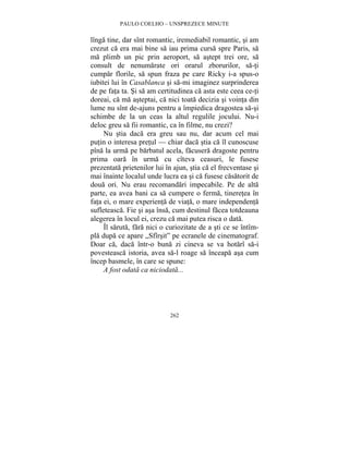 PAULO COELHO – UNSPREZECE MINUTE 
lînga tine, dar sînt romantic, iremediabil romantic, si am 
crezut ca era mai bine sa iau prima cursa spre Paris, sa 
ma plimb un pic prin aeroport, sa astept trei ore, sa 
consult de nenumarate ori orarul zborurilor, sa-ti 
cumpar florile, sa spun fraza pe care Ricky i-a spus-o 
iubitei lui în Casablanca si sa-mi imaginez surprinderea 
de pe fata ta. Si sa am certitudinea ca asta este ceea ce-ti 
doreai, ca ma asteptai, ca nici toata decizia si vointa din 
lume nu sînt de-ajuns pentru a împiedica dragostea sa-si 
schimbe de la un ceas la altul regulile jocului. Nu-i 
deloc greu sa fii romantic, ca în filme, nu crezi? 
Nu stia daca era greu sau nu, dar acum cel mai 
putin o interesa pretul — chiar daca stia ca îl cunoscuse 
pîna la urma pe barbatul acela, facusera dragoste pentru 
prima oara în urma cu cîteva ceasuri, le fusese 
prezentata prietenilor lui în ajun, stia ca el frecventase si 
mai înainte localul unde lucra ea si ca fusese casatorit de 
doua ori. Nu erau recomandari impecabile. Pe de alta 
parte, ea avea bani ca sa cumpere o ferma, tineretea în 
fata ei, o mare experienta de viata, o mare independenta 
sufleteasca. Fie si asa însa, cum destinul facea totdeauna 
alegerea în locul ei, crezu ca mai putea risca o data. 
Îl saruta, fara nici o curiozitate de a sti ce se întîm-pla 
dupa ce apare „Sfîrsit” pe ecranele de cinematograf. 
Doar ca, daca într-o buna zi cineva se va hotarî sa-i 
povesteasca istoria, avea sa-l roage sa înceapa asa cum 
încep basmele, în care se spune: 
A fost odata ca niciodata... 
262 
 