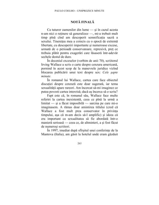 PAULO COELHO – UNSPREZECE MINUTE 
NOTA FINALA 
Ca tuturor oamenilor din lume — si în cazul acesta 
n-am nici o retinere sa generalizez —, mi-a trebuit mult 
timp pîna cînd am descoperit semnificatia sacra a 
sexului. Tineretea mea a coincis cu o epoca de extrema 
libertate, cu descoperiri importante si numeroase excese, 
urmata de o perioada conservatoare, represiva, pret ce 
trebuia platit pentru exagerari care lasasera într-adevar 
sechele destul de dure. 
În deceniul exceselor (vorbim de anii 70), scriitorul 
Irving Wallace a scris o carte despre cenzura americana, 
pornind în acest scop de la manevrele juridice vizînd 
blocarea publicarii unui text despre sex: Cele sapte 
minute. 
În romanul lui Wallace, cartea care face obiectul 
discutiei despre cenzura este doar sugerata, iar tema 
sexualitatii apare rareori. Am încercat sa-mi imaginez ce 
putea povesti cartea interzisa; daca as încerca sa o scriu? 
Fapt este ca, în romanul sau, Wallace face multe 
referiri la cartea inexistenta, ceea ce pîna la urma a 
limitat — si a facut imposibila — sarcina pe care mi-o 
imaginasem. A ramas doar amintirea titlului (cred ca 
Wallace a fost mult prea conservator în privinta 
timpului, asa ca m-am decis sa-l amplific) si ideea ca 
era important ca sexualitatea sa fie abordata într-o 
maniera serioasa — ceea ce, de altminteri, a si fost facut 
de numerosi scriitori. 
În 1997, imediat dupa sfîrsitul unei conferinte de la 
Mantova (Italia), am gasit la hotelul unde eram gazduit 
263 
 