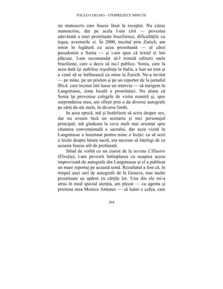 PAULO COELHO – UNSPREZECE MINUTE 
un manuscris care fusese lasat la receptie. Nu citesc 
manuscrise, dar pe acela l-am citit — povestea 
adevarata a unei prostituate brazilience, dificultatile cu 
legea, aventurile ei. În 2000, trecînd prin Zurich, am 
intrat în legatura cu acea prostituata — al carei 
pseudonim e Sonia — si i-am spus ca textul ei îmi 
placuse. I-am recomandat sa-l trimita editurii mele 
braziliene, care a decis sa nu-l publice. Sonia, care la 
acea data îsi stabilise resedinta în Italia, a luat un tren si 
a venit sa se întîlneasca cu mine la Zurich. Ne-a invitat 
— pe mine, pe un prieten si pe un reporter de la jurnalul 
Blick, care tocmai îmi luase un interviu — sa mergem în 
Langstrasse, zona locala a prostitutiei. Nu stiam ca 
Sonia îsi prevenise colegele de vizita noastra si, spre 
surprinderea mea, am sfîrsit prin a da diverse autografe 
pe carti de-ale mele, în diverse limbi. 
In acea epoca, ma si hotarîsem sa scriu despre sex, 
dar nu aveam înca un scenariu si nici personajul 
principal; ma gîndeam la ceva mult mai orientat spre 
cautarea conventionala a sacrului, dar acea vizita în 
Langstrasse a însemnat pentru mine o lectie: ca sa scrii 
o lectie despre latura sacra, era necesar sa întelegi de ce 
aceasta fusese atît de profanata. 
Stînd de vorba cu un ziarist de la revista L'Illustre 
(Elvetia), i-am povestit întîmplarea cu noaptea aceea 
improvizata de autografe din Langstrasse si el a publicat 
un mare reportaj pe aceasta tema. Rezultatul a fost ca, în 
timpul unei seri de autografe de la Geneva, mai multe 
prostituate au aparut cu cartile lor. Una din ele mi-a 
atras în mod special atentia, am plecat — cu agenta si 
prietena mea Monica Antunes — sa luam o cafea, care 
264 
 
