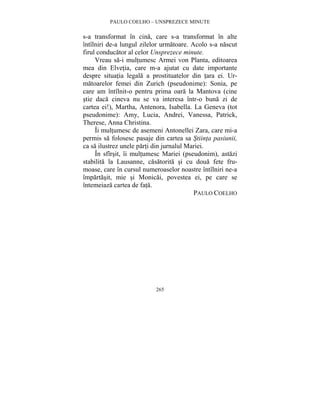 PAULO COELHO – UNSPREZECE MINUTE 
s-a transformat în cina, care s-a transformat în alte 
întîlniri de-a lungul zilelor urmatoare. Acolo s-a nascut 
firul conducator al celor Unsprezece minute. 
Vreau sa-i multumesc Armei von Planta, editoarea 
mea din Elvetia, care m-a ajutat cu date importante 
despre situatia legala a prostituatelor din tara ei. Ur-matoarelor 
femei din Zurich (pseudonime): Sonia, pe 
care am întîlnit-o pentru prima oara la Mantova (cine 
stie daca cineva nu se va interesa într-o buna zi de 
cartea ei!), Martha, Antenora, Isabella. La Geneva (tot 
pseudonime): Amy, Lucia, Andrei, Vanessa, Patrick, 
Therese, Anna Christina. 
Îi multumesc de asemeni Antonellei Zara, care mi-a 
permis sa folosesc pasaje din cartea sa Stiinta pasiunii, 
ca sa ilustrez unele parti din jurnalul Mariei. 
În sfîrsit, îi multumesc Mariei (pseudonim), astazi 
stabilita la Lausanne, casatorita si cu doua fete fru-moase, 
care în cursul numeroaselor noastre întîlniri ne-a 
împartasit, mie si Monicai, povestea ei, pe care se 
întemeiaza cartea de fata. 
265 
PAULO COELHO 

