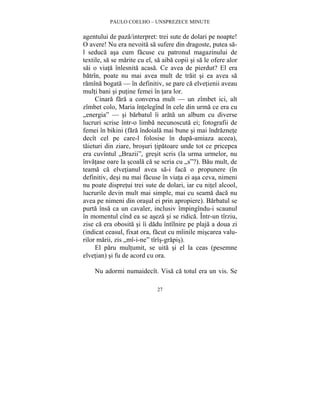 PAULO COELHO – UNSPREZECE MINUTE 
agentului de paza/interpret: trei sute de dolari pe noapte! 
O avere! Nu era nevoita sa sufere din dragoste, putea sa-l 
seduca asa cum facuse cu patronul magazinului de 
textile, sa se marite cu el, sa aiba copii si sa le ofere alor 
sai o viata înlesnita acasa. Ce avea de pierdut? El era 
batrîn, poate nu mai avea mult de trait si ea avea sa 
ramîna bogata — în definitiv, se pare ca elvetienii aveau 
multi bani si putine femei în tara lor. 
Cinara fara a conversa mult — un zîmbet ici, alt 
zîmbet colo, Maria întelegînd în cele din urma ce era cu 
„energia” — si barbatul îi arata un album cu diverse 
lucruri scrise într-o limba necunoscuta ei; fotografii de 
femei în bikini (fara îndoiala mai bune si mai îndraznete 
decît cel pe care-l folosise în dupa-amiaza aceea), 
taieturi din ziare, brosuri tipatoare unde tot ce pricepea 
era cuvîntul „Brazii”, gresit scris (la urma urmelor, nu 
învatase oare la scoala ca se scria cu „s”?). Bau mult, de 
teama ca elvetianul avea sa-i faca o propunere (în 
definitiv, desi nu mai facuse în viata ei asa ceva, nimeni 
nu poate dispretui trei sute de dolari, iar cu nitel alcool, 
lucrurile devin mult mai simple, mai cu seama daca nu 
avea pe nimeni din orasul ei prin apropiere). Barbatul se 
purta însa ca un cavaler, inclusiv împingîndu-i scaunul 
în momentul cînd ea se aseza si se ridica. Într-un tîrziu, 
zise ca era obosita si îi dadu întîlnire pe plaja a doua zi 
(indicat ceasul, fixat ora, facut cu mîinile miscarea valu-rilor 
marii, zis „mî-i-ne” tîrîs-grapis). 
El paru multumit, se uita si el la ceas (pesemne 
elvetian) si fu de acord cu ora. 
Nu adormi numaidecît. Visa ca totul era un vis. Se 
27 
 