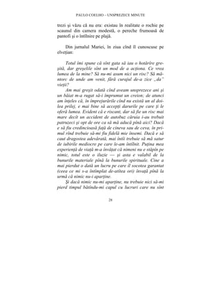 PAULO COELHO – UNSPREZECE MINUTE 
trezi si vazu ca nu era: existau în realitate o rochie pe 
scaunul din camera modesta, o pereche frumoasa de 
pantofi si o întîlnire pe plaja. 
Din jurnalul Mariei, în ziua cînd îl cunoscuse pe 
28 
elvetian: 
Totul îmi spune ca sînt gata sa iau o hotarîre gre-sita, 
dar greselile sînt un mod de a actiona. Ce vrea 
lumea de la mine? Sa nu-mi asum nici un risc? Sa ma-ntorc 
de unde am venit, fara curajul de-a zice „da” 
vietii? 
Am mai gresit odata cînd aveam unsprezece ani si 
un baiat m-a rugat sa-i împrumut un creion; de atunci 
am înteles ca, în împrejurarile cînd nu exista un al doi-lea 
prilej, e mai bine sa accepti darurile pe care ti le 
ofera lumea. Evident ca e riscant, dar sa fie un risc mai 
mare decît un accident de autobuz caruia i-au trebuit 
patruzeci si opt de ore ca sa ma aduca pîna aici? Daca 
e sa fiu credincioasa fata de cineva sau de ceva, în pri-mul 
rînd trebuie sa-mi fiu fidela mie însemi. Daca e sa 
caut dragostea adevarata, mai întîi trebuie sa ma satur 
de iubirile mediocre pe care le-am întîlnit. Putina mea 
experienta de viata m-a învatat ca nimeni nu e stapîn pe 
nimic, totul este o iluzie — si asta e valabil de la 
bunurile materiale pîna la bunurile spirituale. Cine a 
mai pierdut o data un lucru pe care îl socotea garantat 
(ceea ce mi s-a întîmplat de-atîtea ori) învata pîna la 
urma ca nimic nu-i apartine. 
Si daca nimic nu-mi apartine, nu trebuie nici sa-mi 
pierd timpul batîndu-mi capul cu lucruri care nu sînt 
 