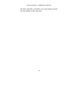 PAULO COELHO – UNSPREZECE MINUTE 
ale mele; mai bine e sa traiesc ca si cum astazi ar fi pri-ma 
(sau ultima) zi din viata mea. 
29 
 