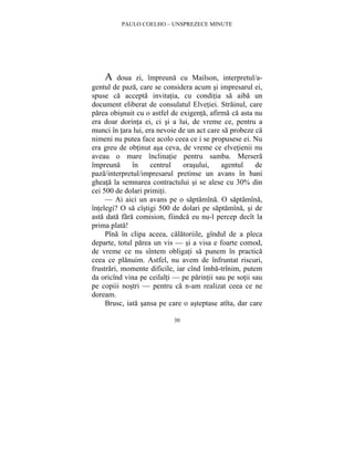 PAULO COELHO – UNSPREZECE MINUTE 
A doua zi, împreuna cu Mailson, interpretul/a-gentul 
de paza, care se considera acum si impresarul ei, 
spuse ca accepta invitatia, cu conditia sa aiba un 
document eliberat de consulatul Elvetiei. Strainul, care 
parea obisnuit cu o astfel de exigenta, afirma ca asta nu 
era doar dorinta ei, ci si a lui, de vreme ce, pentru a 
munci în tara lui, era nevoie de un act care sa probeze ca 
nimeni nu putea face acolo ceea ce i se propusese ei. Nu 
era greu de obtinut asa ceva, de vreme ce elvetienii nu 
aveau o mare înclinatie pentru samba. Mersera 
împreuna în centrul orasului, agentul de 
paza/interpretul/impresarul pretinse un avans în bani 
gheata la semnarea contractului si se alese cu 30% din 
cei 500 de dolari primiti. 
— Ai aici un avans pe o saptamîna. O saptamîna, 
întelegi? O sa cîstigi 500 de dolari pe saptamîna, si de 
asta data fara comision, fiindca eu nu-l percep decît la 
prima plata! 
Pîna în clipa aceea, calatoriile, gîndul de a pleca 
departe, totul parea un vis — si a visa e foarte comod, 
de vreme ce nu sîntem obligati sa punem în practica 
ceea ce planuim. Astfel, nu avem de înfruntat riscuri, 
frustrari, momente dificile, iar cînd îmba-trînim, putem 
da oricînd vina pe ceilalti — pe parintii sau pe sotii sau 
pe copiii nostri — pentru ca n-am realizat ceea ce ne 
doream. 
Brusc, iata sansa pe care o asteptase atîta, dar care 
30 
 