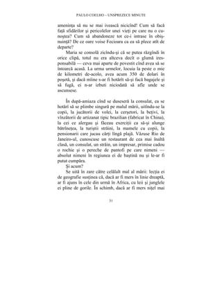 PAULO COELHO – UNSPREZECE MINUTE 
ameninta sa nu se mai iveasca nicicînd! Cum sa faca 
fata sfidarilor si pericolelor unei vieti pe care nu o cu-nostea? 
Cum sa abandoneze tot ce-i intrase în obis-nuinta? 
De ce oare voise Fecioara ca ea sa plece atît de 
31 
departe? 
Maria se consola zicîndu-si ca se putea razgîndi în 
orice clipa, totul nu era altceva decît o gluma ires-ponsabila 
— ceva mai aparte de povestit cînd avea sa se 
întoarca acasa. La urma urmelor, locuia la peste o mie 
de kilometri de-acolo, avea acum 350 de dolari în 
poseta, si daca mîine s-ar fi hotarît sa-si faca bagajele si 
sa fuga, ei n-ar izbuti niciodata sa afle unde se 
ascunsese. 
În dupa-amiaza cînd se dusesera la consulat, ea se 
hotarî sa se plimbe singura pe malul marii, uitîndu-se la 
copii, la jucatorii de volei, la cersetori, la betivi, la 
vînzatorii de artizanat tipic brazilian (fabricat în China), 
la cei ce alergau si faceau exercitii ca sa-si alunge 
batrînetea, la turistii straini, la mamele cu copii, la 
pensionarii care jucau carti lînga plaja. Vazuse Rio de 
Janeiro-ul, cunoscuse un restaurant de cea mai înalta 
clasa, un consulat, un strain, un impresar, primise cadou 
o rochie si o pereche de pantofi pe care nimeni — 
absolut nimeni în regiunea ei de bastina nu si le-ar fi 
putut cumpara. 
Si acum? 
Se uita în zare catre celalalt mal al marii: lectia ei 
de geografie sustinea ca, daca ar fi mers în linie dreapta, 
ar fi ajuns în cele din urma în Africa, cu leii si junglele 
ei pline de gorile. În schimb, daca ar fi mers nitel mai 
 
