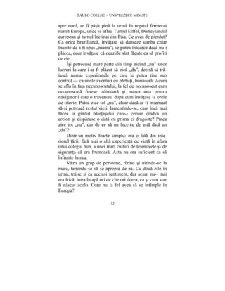 PAULO COELHO – UNSPREZECE MINUTE 
spre nord, ar fi pasit pîna la urma în regatul fermecat 
numit Europa, unde se aflau Turnul Eiffel, Disneylandul 
european si turnul înclinat din Pisa. Ce avea de pierdut? 
Ca orice brazilianca, învatase sa danseze samba chiar 
înainte de a fi spus „mama”; se putea întoarce daca nu-i 
placea, doar învatase ca ocaziile sînt facute ca sa profiti 
de ele. 
Îsi petrecuse mare parte din timp zicînd „nu” unor 
lucruri la care i-ar fi placut sa zica „da”, decisa sa tra-iasca 
numai experientele pe care le putea tine sub 
control — ca unele aventuri cu barbati, bunaoara. Acum 
se afla în fata necunoscutului, la fel de necunoscut cum 
necunoscuta fusese odinioara si marea asta pentru 
navigatorii care o traversau, dupa cum învatase la orele 
de istorie. Putea zice tot „nu”, chiar daca ar fi însemnat 
sa-si petreaca restul vietii lamentîndu-se, cum înca mai 
facea la gîndul baietasului care-i ceruse cîndva un 
creion si disparuse o data cu prima ei dragoste? Putea 
zice tot „nu”, dar de ce sa nu încerce de asta data un 
„da”? 
Dintr-un motiv foarte simplu: era o fata din inte-riorul 
tarii, fara nici o alta experienta de viata în afara 
unui colegiu bun, a unei mari culturi de telenovele si de 
siguranta ca era frumoasa. Asta nu era suficient ca sa 
înfrunte lumea. 
Vazu un grup de persoane, rîzînd si uitîndu-se la 
mare, temîndu-se sa se apropie de ea. Cu doua zile în 
urma, traise si ea acelasi sentiment, dar acum nu-i mai 
era frica, intra în apa ori de cîte ori dorea, ca si cum s-ar 
fi nascut acolo. Oare nu la fel avea sa se întîmple în 
Europa? 
32 
 