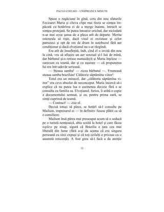 PAULO COELHO – UNSPREZECE MINUTE 
Spuse o rugaciune în gînd, ceru din nou sfaturile 
Fecioarei Maria si cîteva clipe mai tîrziu se simtea îm-pacata 
cu hotarîrea ei de a merge înainte, întrucît se 
simtea protejata. Se putea întoarce oricînd, dar niciodata 
n-ar mai avea sansa de a pleca atît de departe. Merita 
osteneala sa riste, daca visul ei rezistase si celor 
patruzeci si opt de ore de drum în autobuzul fara aer 
conditionat si daca elvetianul nu s-ar razgîndi. 
Era atît de însufletita, îndt, cînd el o invita din nou 
la cina, vru sa afiseze un aer senzual si-l lua de mîna, 
dar barbatul si-o retrase numaidecît si Maria întelese — 
oarecum cu teama, dar si cu usurare — ca propunerea 
lui era într-adevar serioasa. 
— Steaua samba! — zicea barbatul —. Frumoasa 
steaua samba brazilian! Calatorie saptamîna viitor! 
Totul era un miracol, dar „calatoria saptamîna vi-itor” 
era ceva absolut de neconceput. Maria încerca sa-i 
explice ca nu putea lua o asemenea decizie fara a se 
consulta cu familia sa. Elvetianul, furios, îi arata o copie 
a documentului semnat, si ea, pentru prima oara, se 
simti cuprinsa de teama. 
— Contract! — zise el. 
Decisa totusi sa plece, se hotarî sa-l consulte pe 
Mailson, impresarul ei — în definitiv fusese platit ca sa 
o consilieze. 
Mailson însa parea mai preocupat acum sa o seduca 
pe o turista nemtoaica, abia sosita la hotel si care facea 
topless pe nisip, sigura ca Brazilia e tara cea mai 
liberala din lume (fara a-si da seama ca era singura 
persoana cu sînii expusi si ca toti ceilalti o priveau cu o 
anumita reticenta). A fost greu sa-l faca a da atentie 
33 
 