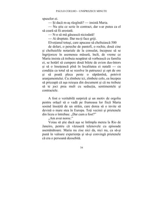 PAULO COELHO – UNSPREZECE MINUTE 
34 
spuselor ei. 
— Si daca m-as razgîndi? — insista Maria. 
— Nu stiu ce scrie în contract, dar s-ar putea ca el 
sa ceara sa fii arestata. 
— N-o sa ma gaseasca niciodata! 
— Ai dreptate. Dar nu-ti face griji. 
Elvetianul totusi, care apucase sa cheltuiasca 500 
de dolari, o pereche de pantofi, o rochie, doua cine 
si cheltuielile notariale de la consulat, începuse sa se 
îngrijoreze în asemenea masura, încît, de vreme ce 
Maria insista ca trebuia neaparat sa vorbeasca cu familia 
ei, se hotarî sa cumpere doua bilete de avion dus-întors 
si sa o însoteasca pîna în localitatea ei natala — cu 
conditia ca totul sa se rezolve în patruzeci si opt de ore 
si sa poata pleca peste o saptamîna, potrivit 
aranjamentului. Cu zîmbete ici, zîmbete colo, ea începea 
sa priceapa ca asa reiesea din document si ca nu trebuie 
sa te joci prea mult cu seductia, sentimentele si 
contractele. 
A fost o veritabila surpriza si un motiv de orgoliu 
pentru orasel sa o vada pe frumoasa lor fiica Maria 
sosind însotita de un strain, care dorea sa o invite sa 
devina o mare stea în Europa. Toti vecinii si prietenele 
din liceu o întrebau: „Dar cum a fost?” 
„Am avut noroc.” 
Voiau sa stie daca asa se întîmpla mereu la Rio de 
Janeiro, pentru ca vazusera telenovele cu episoade 
asemanatoare. Maria nu zise nici da, nici nu, ca sa-si 
puna în valoare experienta si sa-si convinga prietenele 
ca era o persoana deosebita. 
 