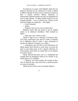 PAULO COELHO – UNSPREZECE MINUTE 
Se dusera la ea acasa, unde barbatul arata din nou 
brosurile, Brazilia (cu Z), contractul, în vreme ce Maria 
le dadea explicatii ca acum avea un impresar si aspira sa 
faca o cariera artistica. Mama, uitîndu-se la 
dimensiunile bikinilor purtate de tinere în fotografiile pe 
care le arata strainul, i le dadu imediat înapoi si nu vru 
sa puna întrebari — tot ce o interesa era ca fata ei sa fie 
fericita si bogata sau nefericita — dar bogata. 
— Cum îl cheama? 
— Roger. 
— Rogerio! Am avut un var cu numele asta! 
Barbatul zîmbi, batu din palme si toti îsi dadura 
seama cu nu întelesese întrebarea. Tatal comenta cu 
Maria: 
— Bine, dar e de-o vîrsta cu mine. 
Mama îl ruga sa nu se amestece în fericirea fetei. 
Cum toate croitoresele stau mult de vorba cu clientele 
lor si dobîndesc pîna la urma o mare experienta în 
materie de casatorii si dragoste, ea o sfatui: 
— Scumpetea mea, mai bine sa fii nefericita cu un 
barbat bogat, decît fericita cu unul sarac, iar acolo de-parte 
ai mai multe sanse sa fii o bogata nefericita. La 
urma urmelor, daca nimic nu merge bine, iei un autobuz 
si te-ntorci acasa. 
Maria, fata din provincie, dar cu o inteligenta mai 
ascutita decît îsi închipuiau maica-sa ori viitorul ei sot, 
insista doar ca sa o zgîndare: 
— Mamico, nu exista autobuz din Europa în Bra-zilia. 
În afara de asta, vreau sa-mi fac o cariera artistica, 
35 
nu vreau sa ma marit. 
Mama îsi privi fiica cu un aer aproape disperat: 
 