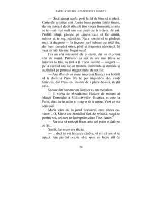 PAULO COELHO – UNSPREZECE MINUTE 
— Daca ajungi acolo, poti la fel de bine sa si pleci. 
Carierele artistice sînt foarte bune pentru fetele tinere, 
dar nu dureaza decît atîta cît tine vocea frumoasa, si asta 
se termina mai mult sau mai putin pe la treizeci de ani. 
Profita totusi, gaseste pe cineva care sa fie cinstit, 
iubitor si, te rog, marita-te. Nu e nevoie sa te gîndesti 
mult la dragoste — la început nu-l iubeam pe tatal tau, 
dar banii cumpara orice, pîna si dragostea adevarata. Si 
vezi ca tatal tau nici bogat nu e! 
Era un sfat mizerabil de prietena, dar un excelent 
sfat de mama. Patruzeci si opt de ore mai tîrziu se 
întorcea la Rio, nu fara a fi trecut înainte — singura — 
pe la vechiul sau loc de munca, înaintîndu-si demisia si 
auzindu-l pe patronul magazinului de textile: 
— Am aflat ca un mare impresar francez s-a hotarît 
sa te duca la Paris. Nu te pot împiedica sa-ti cauti 
fericirea, dar vreau ca, înainte de a pleca de-aici, sa stii 
ceva. 
Scoase din buzunar un lantisor cu un medalion. 
— E vorba de Medalionul Facator de minuni al 
Maicii Domnului a Milostivirilor. Biserica ei este la 
Paris, deci du-te acolo si roag-o sa te apere. Vezi ce sta 
scris aici. 
Maria vazu ca, în jurul Fecioarei, erau cîteva cu-vinte: 
„ O, Marie cea zamislita fara de prihana, roaga-te 
pentru noi, cei care ne îndreptam catre Tine. Amin.” 
— Nu uita sa rostesti fraza asta cel putin o data pe 
36 
zi. Si... 
Sovai, dar acum era tîrziu. 
— ... daca te vei întoarce cîndva, sa stii ca am sa te 
astept. Am pierdut ocazia sa-ti spun un lucru atît de 
 