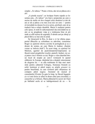 PAULO COELHO – UNSPREZECE MINUTE 
simplu: „Te iubesc.” Poate e tîrziu, dar mi-ar placea sa o 
stii. 
„A pierde ocazia”: ea învatase foarte repede ce în-semna 
asta. „Te iubesc” era însa o propozitie pe care o 
auzise de multe ori de-a lungul celor douazeci si doi de 
ani ai sai si parea a nu mai avea nici un sens — pentru 
ca niciodata nu dusese la ceva serios, profund, care sa se 
traduca într-o relatie durabila. Maria îi multumi pentru 
cele spuse, le nota în subconstientul sau (niciodata nu se 
stie ce ne pregateste viata si e totdeauna bine sa stii 
unde se afla iesirea de urgenta), îl saruta cast pe obraji si 
pleca fara a se mai uita în urma. 
Se întoarsera la Rio, în doar o zi îsi obtinu pasa-portul 
(Brazilia se schimbase cu adevarat, comentase 
Roger cu ajutorul cîtorva cuvinte în portugheza si cu o 
droaie de semne, pe care Maria le traduse „Înainte 
vreme se întîrzia mult”). În scurt timp, cu ajutorul lui 
Mailson, agentul de paza/interpretul/impresarul, se 
facura restul pregatirilor (rochii, pantofi, farduri, tot ce-si 
putea visa o femeie ca ea). Roger o vazu dansînd într-un 
local de noapte pe care-l vizitasera în ajunul 
calatoriei în Europa, ramînînd de-a dreptul entuziasmat 
de alegerea lui — se afla realmente în fata unei mari 
stele pentru cabaretul Cologny, frumoasa bruneta cu 
ochii luminosi si parul negru ca aripile graunei (o 
pasare braziliana, cu care scriitorii tarii obisnuiesc sa 
compare parul negru). Atestatul de munca al 
consulatului Elvetiei fu gata la timp, îsi facura bagajele 
si o zi mai tîrziu se aflau în drum catre tara ciocolatei, a 
ceasurilor si a brînzei, Maria planuind în secret sa-l faca 
pe barbatul acela sa se îndragosteasca de ea — în 
37 
 