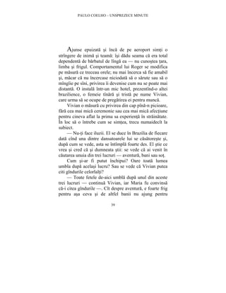 PAULO COELHO – UNSPREZECE MINUTE 
Ajunse epuizata si înca de pe aeroport simti o 
strîngere de inima si teama: îsi dadu seama ca era total 
dependenta de barbatul de lînga ea — nu cunostea tara, 
limba si frigul. Comportamentul lui Roger se modifica 
pe masura ce treceau orele; nu mai încerca sa fie amabil 
si, macar ca nu încercase niciodata sa o sarute sau sa o 
mîngîie pe sîni, privirea îi devenise cum nu se poate mai 
distanta. O instala într-un mic hotel, prezentînd-o altei 
brazilience, o femeie tînara si trista pe nume Vivian, 
care urma sa se ocupe de pregatirea ei pentru munca. 
Vivian o masura cu privirea din cap pîna-n picioare, 
fara cea mai mica ceremonie sau cea mai mica afectiune 
pentru cineva aflat la prima sa experienta în strainatate. 
În loc sa o întrebe cum se simtea, trecu numaidecît la 
subiect. 
— Nu-ti face iluzii. El se duce în Brazilia de fiecare 
data cînd una dintre dansatoarele lui se casatoreste si, 
dupa cum se vede, asta se întîmpla foarte des. El stie ce 
vrea si cred ca si dumneata stii: se vede ca ai venit în 
cautarea unuia din trei lucruri — aventura, bani sau sot. 
Cum si-ar fi putut închipui? Oare toata lumea 
umbla dupa acelasi lucru? Sau se vede ca Vivian putea 
citi gîndurile celorlalti? 
— Toate fetele de-aici umbla dupa unul din aceste 
trei lucruri — continua Vivian, iar Maria fu convinsa 
ca-i citea gîndurile —. Cît despre aventura, e foarte frig 
pentru asa ceva si de altfel banii nu ajung pentru 
39 
 