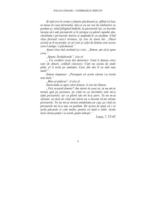 PAULO COELHO – UNSPREZECE MINUTE 
Si iata era în cetate o femeie pacatoasa si, aflînd ca Isus 
ia masa în casa fariseului, lua cu ea un vas de alabastru cu 
parfum si, stînd plîngînd îndarat, la picioarele lui, cu lacrimi 
începu sa-i ude picioarele si le stergea cu parul capului sau, 
sarutînau-i picioarele mereu si ungîndu-le cu parfum. Cînd 
vazu fariseul care-l invitase, îsi zise în sinea lui: „Daca 
acesta ar fi un profet, ar sti cine si cefei de femeie este aceea 
care-l atinge: o pacatoasa.” 
Atunci Isus lua cuvîntul si-i zise: „Simon, am sa-ti spun 
4 
ceva.” 
„Spune, Învatatorule”, zise el. 
„ Un creditor avea doi datornici. Unul îi datora cinci 
sute de dinari, celalalt cincizeci. Cum nu aveau de unde 
plati, el îi ierta pe amîndoi. Care din doi îl va iubi mai 
mult?” 
Simon raspunse: „Presupun ca acela caruia i-a iertat 
mai mult.” 
„Bine ai judecat”, îi zise el. 
Întorcîndu-se apoi catre femeie, îi zise lui Simon: 
„Vezi aceasta femeie? Am intrat în casa ta; tu nu mi-ai 
turnat apa pe picioare, pe cînd ea cu lacrimile sale mi-a 
udat picioarele, iar cu parul sau mi le-a sters. Tu nu m-ai 
sarutat; ea însa de cînd am intrat nu a încetat sa-mi sarute 
picioarele. Tu nu mi-ai turnat untdelemn pe cap, pe cînd ea 
picioarele mi le-a uns cu parfum. De aceea îti spun ca i se 
iarta pacatele ei cele multe, pentru ca mult a iubit. Acela 
însa caruia putin i se iarta, putin iubeste.” 
Luca, 7, 37-47 
 
