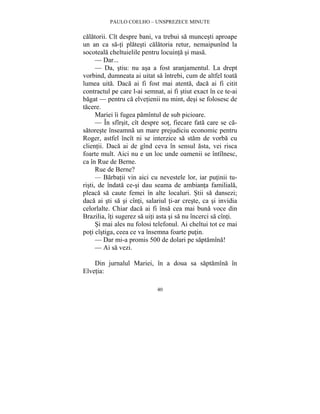 PAULO COELHO – UNSPREZECE MINUTE 
calatorii. Cît despre bani, va trebui sa muncesti aproape 
un an ca sa-ti platesti calatoria retur, nemaipunînd la 
socoteala cheltuielile pentru locuinta si masa. 
— Dar... 
— Da, stiu: nu asa a fost aranjamentul. La drept 
vorbind, dumneata ai uitat sa întrebi, cum de altfel toata 
lumea uita. Daca ai fi fost mai atenta, daca ai fi citit 
contractul pe care l-ai semnat, ai fi stiut exact în ce te-ai 
bagat — pentru ca elvetienii nu mint, desi se folosesc de 
tacere. 
Mariei îi fugea pamîntul de sub picioare. 
— În sfîrsit, cît despre sot, fiecare fata care se ca-satoreste 
înseamna un mare prejudiciu economic pentru 
Roger, astfel încît ni se interzice sa stam de vorba cu 
clientii. Daca ai de gînd ceva în sensul asta, vei risca 
foarte mult. Aici nu e un loc unde oamenii se întîlnesc, 
ca în Rue de Berne. 
Rue de Berne? 
— Barbatii vin aici cu nevestele lor, iar putinii tu-risti, 
de îndata ce-si dau seama de ambianta familiala, 
pleaca sa caute femei în alte localuri. Stii sa dansezi; 
daca ai sti sa si cînti, salariul ti-ar creste, ca si invidia 
celorlalte. Chiar daca ai fi însa cea mai buna voce din 
Brazilia, îti sugerez sa uiti asta si sa nu încerci sa cînti. 
Si mai ales nu folosi telefonul. Ai cheltui tot ce mai 
poti cîstiga, ceea ce va însemna foarte putin. 
— Dar mi-a promis 500 de dolari pe saptamîna! 
— Ai sa vezi. 
Din jurnalul Mariei, în a doua sa saptamîna în 
40 
Elvetia: 
 