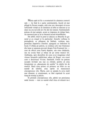 PAULO COELHO – UNSPREZECE MINUTE 
Maria opta sa fie o aventuriera în cautarea comorii 
sale — îsi lasa la o parte sentimentele, înceta sa mai 
plînga în fiecare noapte, uita cine era; descoperi ca avea 
suficienta vointa ca sa simuleze ca abia se nascuse si ca 
atare nu era nevoita sa-i fie dor de rumeni. Sentimentele 
puteau sa mai astepte, acum se impunea sa cîstige bani, 
sa cunoasca tara si sa se întoarca acasa triumfatoare. 
De altfel, totul în jurul ei aducea cu Brazilia în ge-neral 
si cu orasul ei în particular: femeile vorbeau în 
portugheza, se plîngeau de barbati, vorbeau tare, 
protestau împotriva orarelor, ajungeau cu întîrziere la 
local, îl sfidau pe patron, se credeau cele mai frumoase 
din lume si spuneau povesti despre Feti-Frumosii lor — 
care de obicei erau foarte departe, sau erau casatoriti, 
sau nu aveau bani si traiau de pe urma muncii lor. 
Ambianta, spre deosebire de ceea ce-si imaginase cînd 
vazuse brosurile publicitare aduse de Roger, era exact 
cum o descrisese Vivian: familiala. Fetele nu puteau 
accepta invitatii sau iesi cu clientii, pentru ca erau 
înregistrate ca „dansatoare de samba” în cartile lor de 
munca. Daca erau prinse ca primesc un bilet cu un 
numar de telefon, erau oprite sa munceasca 
cincisprezece zile. Maria, care se astepta la ceva mult 
mai dinamic si emotionant, se lasa cuprinsa în scurt 
timp de tristete si plictis. 
În primele cincisprezece zile, parasi rar pensiunea 
unde locuia — mai cu seama cînd vazu ca nimeni nu-i 
42 
 