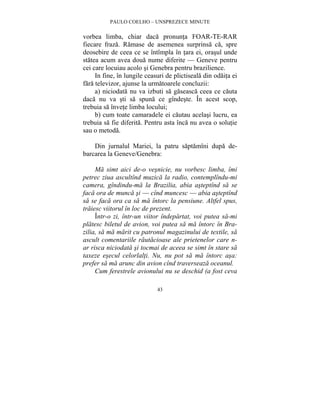 PAULO COELHO – UNSPREZECE MINUTE 
vorbea limba, chiar daca pronunta FOAR-TE-RAR 
fiecare fraza. Ramase de asemenea surprinsa ca, spre 
deosebire de ceea ce se întîmpla în tara ei, orasul unde 
statea acum avea doua nume diferite — Geneve pentru 
cei care locuiau acolo si Genebra pentru brazilience. 
In fine, în lungile ceasuri de plictiseala din odaita ei 
fara televizor, ajunse la urmatoarele concluzii: 
a) niciodata nu va izbuti sa gaseasca ceea ce cauta 
daca nu va sti sa spuna ce gîndeste. În acest scop, 
trebuia sa învete limba locului; 
b) cum toate camaradele ei cautau acelasi lucru, ea 
trebuia sa fie diferita. Pentru asta înca nu avea o solutie 
sau o metoda. 
Din jurnalul Mariei, la patru saptamîni dupa de-barcarea 
la Geneve/Genebra: 
Ma simt aici de-o vesnicie, nu vorbesc limba, îmi 
petrec ziua ascultînd muzica la radio, contemplîndu-mi 
camera, gîndindu-ma la Brazilia, abia asteptînd sa se 
faca ora de munca si — cînd muncesc — abia asteptînd 
sa se faca ora ca sa ma întorc la pensiune. Altfel spus, 
traiesc viitorul în loc de prezent. 
Într-o zi, într-un viitor îndepartat, voi putea sa-mi 
platesc biletul de avion, voi putea sa ma întorc în Bra-zilia, 
sa ma marit cu patronul magazinului de textile, sa 
ascult comentariile rautacioase ale prietenelor care n-ar 
risca niciodata si tocmai de aceea se simt în stare sa 
taxeze esecul celorlalti. Nu, nu pot sa ma întorc asa: 
prefer sa ma arunc din avion cînd traverseaza oceanul. 
Cum ferestrele avionului nu se deschid (a fost ceva 
43 
 