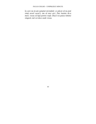 PAULO COELHO – UNSPREZECE MINUTE 
la care nu m-am asteptat niciodata; ce pacat ca nu poti 
simti aerul curat!), am sa mor aici. Dar înainte de-a 
muri, vreau sa lupt pentru viata. Daca voi putea ramîne 
singura, ma voi duce unde vreau. 
44 
 