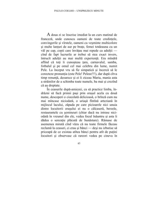 PAULO COELHO – UNSPREZECE MINUTE 
A doua zi se înscrise imediat la un curs matinal de 
franceza, unde cunoscu oameni de toate credintele, 
convingerile si vîrstele, oameni cu vesminte multicolore 
si multe lanturi de aur pe brate, femei totdeauna cu un 
val pe cap, copii care învatau mai repede ca adultii — 
cînd de fapt lucrurile ar trebui sa stea exact invers, 
întrucît adultii au mai multa experienta. Era mîndra 
aflînd ca toti îi cunosteau tara, carnavalul, samba, 
fotbalul si pe omul cel mai celebru din lume, numit 
Pele. La început vru sa fie simpatica si încerca sa le 
corecteze pronuntia (este Pele! Peleee!!!), dar dupa cîtva 
timp renunta, deoarece si ei îi ziceau Maria, mania asta 
a strainilor de a schimba toate numele, ba mai si crezînd 
ca au dreptate. 
În ceasurile dupa-amiezei, ca sa practice limba, în-drazni 
sa faca primii pasi prin orasul acela cu doua 
nume, descoperi o ciocolata delicioasa, o brînza cum nu 
mai mîncase niciodata, o uriasa fîntîna arteziana în 
mijlocul lacului, zapada pe care picioarele nici unuia 
dintre locuitorii orasului ei nu o calcasera, berzele, 
restaurantele cu semineuri (chiar daca nu intrase nici-odata 
în vreunul din ele, vedea focul înauntru si asta îi 
dadea o senzatie placuta de bunastare). Ramase de 
asemenea mirata cînd vazu ca nu toate firmele faceau 
reclama la ceasuri, ci erau si banci — desi nu izbutise sa 
priceapa de ce existau atîtea banci pentru atît de putini 
locuitori si observase ca rareori vedea pe cineva în 
45 
 