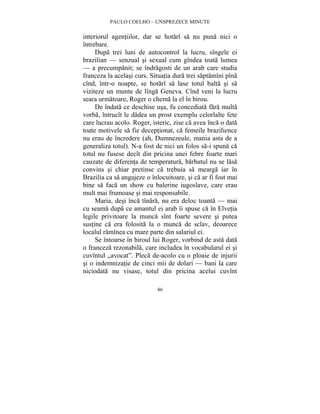 PAULO COELHO – UNSPREZECE MINUTE 
interiorul agentiilor, dar se hotarî sa nu puna nici o 
întrebare. 
Dupa trei luni de autocontrol la lucru, sîngele ei 
brazilian — senzual si sexual cum gîndea toata lumea 
— a precumpanit; se îndragosti de un arab care studia 
franceza la acelasi curs. Situatia dura trei saptamîni pîna 
cînd, într-o noapte, se hotarî sa lase totul balta si sa 
viziteze un munte de lînga Geneva. Cînd veni la lucru 
seara urmatoare, Roger o chema la el în birou. 
De îndata ce deschise usa, fu concediata fara multa 
vorba, întrucît le dadea un prost exemplu celorlalte fete 
care lucrau acolo. Roger, isteric, zise ca avea înca o data 
toate motivele sa fie deceptionat, ca femeile brazilience 
nu erau de încredere (ah, Dumnezeule, mania asta de a 
generaliza totul). N-a fost de nici un folos sa-i spuna ca 
totul nu fusese decît din pricina unei febre foarte mari 
cauzate de diferenta de temperatura, barbatul nu se lasa 
convins si chiar pretinse ca trebuia sa mearga iar în 
Brazilia ca sa angajeze o înlocuitoare, si ca ar fi fost mai 
bine sa faca un show cu balerine iugoslave, care erau 
mult mai frumoase si mai responsabile. 
Maria, desi înca tînara, nu era deloc toanta — mai 
cu seama dupa ce amantul ei arab îi spuse ca în Elvetia 
legile privitoare la munca sînt foarte severe si putea 
sustine ca era folosita la o munca de sclav, deoarece 
localul ramînea cu mare parte din salariul ei. 
Se întoarse în biroul lui Roger, vorbind de asta data 
o franceza rezonabila, care includea în vocabularul ei si 
cuvîntul „avocat”. Pleca de-acolo cu o ploaie de injurii 
si o indemnizatie de cinci mii de dolari — bani la care 
niciodata nu visase, totul din pricina acelui cuvînt 
46 
 