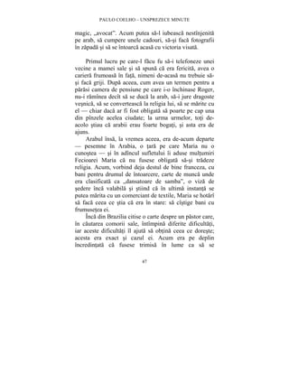 PAULO COELHO – UNSPREZECE MINUTE 
magic, „avocat”. Acum putea sa-l iubeasca nestînjenita 
pe arab, sa cumpere unele cadouri, sa-si faca fotografii 
în zapada si sa se întoarca acasa cu victoria visata. 
Primul lucru pe care-l facu fu sa-i telefoneze unei 
vecine a mamei sale si sa spuna ca era fericita, avea o 
cariera frumoasa în fata, nimeni de-acasa nu trebuie sa-si 
faca griji. Dupa aceea, cum avea un termen pentru a 
parasi camera de pensiune pe care i-o închinase Roger, 
nu-i ramînea decît sa se duca la arab, sa-i jure dragoste 
vesnica, sa se converteasca la religia lui, sa se marite cu 
el — chiar daca ar fi fost obligata sa poarte pe cap una 
din pînzele acelea ciudate; la urma urmelor, toti de-acolo 
stiau ca arabii erau foarte bogati, si asta era de 
47 
ajuns. 
Arabul însa, la vremea aceea, era de-acum departe 
— pesemne în Arabia, o tara pe care Maria nu o 
cunostea — si în adîncul sufletului îi aduse multumiri 
Fecioarei Maria ca nu fusese obligata sa-si tradeze 
religia. Acum, vorbind deja destul de bine franceza, cu 
bani pentru drumul de întoarcere, carte de munca unde 
era clasificata ca „dansatoare de samba”, o viza de 
sedere înca valabila si stiind ca în ultima instanta se 
putea marita cu un comerciant de textile, Maria se hotarî 
sa faca ceea ce stia ca era în stare: sa cîstige bani cu 
frumusetea ei. 
Înca din Brazilia citise o carte despre un pastor care, 
în cautarea comorii sale, întîmpina diferite dificultati, 
iar aceste dificultati îl ajuta sa obtina ceea ce doreste; 
acesta era exact si cazul ei. Acum era pe deplin 
încredintata ca fusese trimisa în lume ca sa se 
 