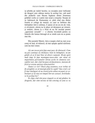 PAULO COELHO – UNSPREZECE MINUTE 
se plimba pe malul lacului, cu exceptia unor traficanti 
de droguri care stateau mereu în acelasi loc, sub unul 
din podurile care faceau legatura dintre frumoasa 
gradina veche si o parte mai noua a orasului. Începu sa 
se îndoiasca de frumusetea ei, pîna cînd una dintre 
fostele ei colege de munca, cu care se întîlnise din 
întîmplare într-o cafenea, îi spuse ca nu ea era de vina, 
ci elvetienii, carora nu le place sa deranjeze pe nimeni, 
si strainii, carora le e frica sa nu fie arestati pentru 
„agresiune sexuala” — o chestie inventata pentru ca 
femeile din lumea întreaga sa se simta cum nu se poate 
mai rau. 
Din jurnalul Mariei, într-o noapte cînd nu mai avea 
curaj sa iasa, sa traiasca, sa mai astepte apelul telefonic 
care nu mai venea: 
Azi am trecut prin fata unui parc de distractii. Cum 
nu pot continua sa cheltuiesc bani la întîmplare, m-am 
gîndit ca ar fi mai bine sa observ oamenii. M-am oprit 
mult timp în fata montagne-russe-ului: am vazut ca 
majoritatea persoanelor intrau acolo în cautarea sen-zatiilor 
tari, dar cînd începea sa functioneze, mureau de 
frica si cereau oprirea carucioarelor. 
Atunci ce vor? Daca aleg aventura, n-ar trebui sa 
fie pregatite ca sa mearga pîna la capat? Sau cred c-ar 
fi mai inteligent sa nu treaca prin atîtea urcusuri si co-borîsuri 
si sa stea tot timpul într-un carusel, învîrtindu-se 
în acelasi loc? 
În clipa cînd sînt prea singura ca sa ma gîndesc la 
dragoste, dar simt nevoia sa ma conving ca asta se va 
49 
 
