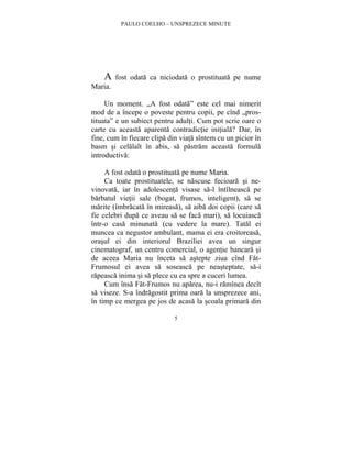 PAULO COELHO – UNSPREZECE MINUTE 
A fost odata ca niciodata o prostituata pe nume 
5 
Maria. 
Un moment. „A fost odata” este cel mai nimerit 
mod de a începe o poveste pentru copii, pe cînd „pros-tituata” 
e un subiect pentru adulti. Cum pot scrie oare o 
carte cu aceasta aparenta contradictie initiala? Dar, în 
fine, cum în fiecare clipa din viata sîntem cu un picior în 
basm si celalalt în abis, sa pastram aceasta formula 
introductiva: 
A fost odata o prostituata pe nume Maria. 
Ca toate prostituatele, se nascuse fecioara si ne-vinovata, 
iar în adolescenta visase sa-l întîlneasca pe 
barbatul vietii sale (bogat, frumos, inteligent), sa se 
marite (îmbracata în mireasa), sa aiba doi copii (care sa 
fie celebri dupa ce aveau sa se faca mari), sa locuiasca 
într-o casa minunata (cu vedere la mare). Tatal ei 
muncea ca negustor ambulant, mama ei era croitoreasa, 
orasul ei din interiorul Braziliei avea un singur 
cinematograf, un centru comercial, o agentie bancara si 
de aceea Maria nu înceta sa astepte ziua cînd Fat- 
Frumosul ei avea sa soseasca pe neasteptate, sa-i 
rapeasca inima si sa plece cu ea spre a cuceri lumea. 
Cum însa Fat-Frumos nu aparea, nu-i ramînea decît 
sa viseze. S-a îndragostit prima oara la unsprezece ani, 
în timp ce mergea pe jos de acasa la scoala primara din 
 