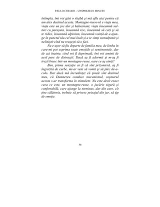PAULO COELHO – UNSPREZECE MINUTE 
întîmpla, îmi voi gasi o slujba si ma aflu aici pentru ca 
am ales destinul acesta. Montagne-russe-ul e viata mea, 
viata este un joc dur si halucinant, viata înseamna sal-turi 
cu parasuta, înseamna risc, înseamna sa cazi si sa 
te ridici, înseamna alpinism, înseamna vointa de a ajun-ge 
în punctul tau cel mai înalt si a te simti nemultumit si 
nelinistit cînd nu reusesti sa o faci. 
Nu e usor sa fiu departe de familia mea, de limba în 
care-mi pot exprima toate emotiile si sentimentele, dar 
de azi înainte, cînd voi fi deprimata, îmi voi aminti de 
acel parc de distractii. Daca as fi adormit si m-as fi 
trezit brusc într-un montagne-russe, oare ce as simti? 
Bun, prima senzatie ar fi ca sînt prizoniera, as fi 
îngrozita de curbe, mi-ar veni sa vomit si sa plec de-a-colo. 
Dar daca ma încredintez ca sinele sînt destinul 
meu, ca Dumnezeu conduce mecanismul, cosmarul 
acesta s-ar transforma în stimulent. Nu este decît exact 
ceea ce este, un montagne-russe, o jucarie sigura si 
confortabila, care ajunge la terminus, dar din care, cît 
tine calatoria, trebuie sa privesc peisajul din jur, sa tip 
de emotie. 
50 
 
