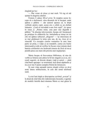 PAULO COELHO – UNSPREZECE MINUTE 
52 
razgîndi pe loc: 
— Dar vreau sa citesc si mai mult. Va rog sa ma 
ajutati în alegerea cartilor. 
Femeia îi aduse Micul print. În noaptea aceea în-cepu 
sa o rasfoiasca, vazu desenele de la început, unde 
aparea o palarie — dar autorul spunea ca, la drept 
vorbind, pentru copii, aceea era o cobra cu un elefant 
înauntru. „Cred ca niciodata n-am fost copil”, îsi spuse 
în sinea ei. „Pentru mine, asta pare mai degraba o 
palarie.” În absenta televizorului, începu sa-l însoteasca 
pe printisor în calatoriile lui, întristîndu-se totusi ori de 
cîte ori aparea subiectul „dragoste” — îsi interzisese sa 
se mai gîndeasca la tema asta sau, de nu, risca sa se 
sinucida. Cu exceptia cinelor romantice la care luau 
parte un print, o vulpe si un trandafir, cartea era foarte 
interesanta si uita sa verifice la fiecare cinci minute daca 
bateria celularului era încarcata (murea de frica sa nu-si 
piarda sansa cea mare din pricina unei neglijente). 
Maria începu sa frecventeze biblioteca, sa stea de 
vorba cu femeia care parea la fel de singura ca si ea, sa-i 
ceara sugestii, sa discute despre viata si autori — pîna 
cînd banii aproape i se terminara; înca doua saptamîni si 
nu si-ar mai fi putut cumpara biletul de întoarcere. 
Si cum viata asteapta mereu situatii critice ca sa-si 
arate latura stralucitoare, în cele din urma telefonul 
suna. 
La trei luni dupa ce descoperise cuvîntul „avocat” si 
la doua de cînd traia din indemnizatia încasata, o agentie 
de modele întreba daca doamna Maria se mai gasea la 
 