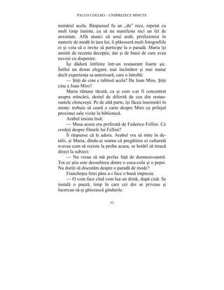 PAULO COELHO – UNSPREZECE MINUTE 
numarul acela. Raspunsul fu un „da” rece, repetat cu 
mult timp înainte, ca sa nu manifeste nici un fel de 
anxietate. Afla atunci ca unui arab, profesionist în 
materie de moda în tara lui, îi placusera mult fotografiile 
ei si voia sa o invite sa participe la o parada. Maria îsi 
aminti de recenta deceptie, dar si de banii de care avea 
nevoie cu disperare. 
Îsi dadura întîlnire într-un restaurant foarte sic. 
Întîlni un domn elegant, mai încîntator si mai matur 
decît experienta sa anterioara, care o întreba: 
— Stiti de cine e tabloul acela? De Joan Miro. Stiti 
53 
cine e Joan Miro? 
Maria ramase tacuta, ca si cum s-ar fi concentrat 
asupra mîncarii, destul de diferita de cea din restau-rantele 
chinezesti. Pe de alta parte, îsi facea însemnari în 
minte: trebuie sa ceara o carte despre Miro cu prilejul 
proximei sale vizite la biblioteca. 
Arabul insista însa: 
— Masa aceea era preferata de Federico Fellini. Ce 
credeti despre filmele lui Fellini? 
Îi raspunse ca le adora. Arabul vru sa intre în de-talii, 
si Maria, dîndu-si seama ca pregatirea ei culturala 
n-avea cum sa reziste la proba aceea, se hotarî sa treaca 
direct la subiect: 
— Nu vreau sa ma prefac fata de dumneavoastra. 
Tot ce stiu este deosebirea dintre o coca-cola si o pepsi. 
Nu doriti sa discutam despre o parada de mode? 
Franchetea fetei paru a-i face o buna impresie. 
— O vom face cînd vom lua un drink, dupa cina. Se 
instala o pauza, timp în care cei doi se priveau si 
încercau sa-si ghiceasca gîndurile. 
 
