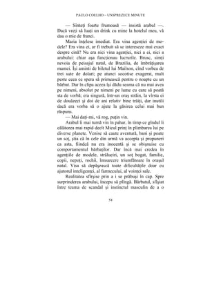 PAULO COELHO – UNSPREZECE MINUTE 
— Sînteti foarte frumoasa — insista arabul —. 
Daca vreti sa luati un drink cu mine la hotelul meu, va 
dau o mie de franci. 
Maria întelese imediat. Era vina agentiei de mo-dele? 
Era vina ei, ar fi trebuit sa se intereseze mai exact 
despre cina? Nu era nici vina agentiei, nici a ei, nici a 
arabului: chiar asa functionau lucrurile. Brusc, simti 
nevoia de peisajul natal, de Brazilia, de îmbratisarea 
mamei. Îsi aminti de biletul lui Mailson, cînd vorbea de 
trei sute de dolari; pe atunci socotise exagerat, mult 
peste ceea ce spera sa primeasca pentru o noapte cu un 
barbat. Dar în clipa aceea îsi dadu seama ca nu mai avea 
pe nimeni, absolut pe nimeni pe lume cu care sa poata 
sta de vorba; era singura, într-un oras strain, la vîrsta ei 
de douazeci si doi de ani relativ bine traiti, dar inutili 
daca era vorba sa o ajute la gasirea celui mai bun 
raspuns. 
— Mai dati-mi, va rog, putin vin. 
Arabul îi mai turna vin în pahar, în timp ce gîndul îi 
calatorea mai rapid decît Micul print în plimbarea lui pe 
diverse planete. Venise sa caute aventura, bani si poate 
un sot, stia ca în cele din urma va accepta si propuneri 
ca asta, fiindca nu era inocenta si se obisnuise cu 
comportamentul barbatilor. Dar înca mai credea în 
agentiile de modele, straluciri, un sot bogat, familie, 
copii, nepoti, rochii, întoarcere triumfatoare în orasul 
natal. Visa sa depaseasca toate dificultatile doar cu 
ajutorul inteligentei, al farmecului, al vointei sale. 
Realitatea sfîrsise prin a i se prabusi în cap. Spre 
surprinderea arabului, începu sa plînga. Barbatul, sfîsiat 
între teama de scandal si instinctul masculin de a o 
54 
 