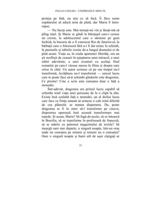 PAULO COELHO – UNSPREZECE MINUTE 
proteja pe fata, nu stia ce sa faca. Îi facu semn 
ospatarului sa aduca nota de plata, dar Maria îl între-rupse: 
— Nu faceti asta. Mai turnati-mi vin si lasati-ma sa 
plîng nitel. Si Maria se gîndi la baietasul care-i ceruse 
un creion, la adolescentul care o sarutase pe gura 
închisa, la bucuria de a fi cunoscut Rio de Janeiro-ul, la 
barbatii care o folosisera fara a-i fi dat nimic în schimb, 
la pasiunile si iubirile irosite de-a lungul drumului ei de 
pîna acum. Viata sa, în ciuda aparentei libertati, era un 
sir nesfîrsit de ceasuri în asteptarea unui miracol, a unei 
iubiri adevarate, a unei aventuri cu acelasi final 
romantic pe care-l vazuse mereu în filme si despre care 
citise în carti. Un autor scrisese ca pe om timpul nu-l 
transforma, învatatura nu-l transforma — unicul lucru 
care te poate face sa-ti schimbi gîndurile este dragostea. 
Ce prostie! Cine a scris asta cunostea doar o fata a 
monedei. 
Într-adevar, dragostea era primul lucru capabil sa 
schimbe total viata unei persoane de la o clipa la alta. 
Exista însa cealalta fata a monedei, un al doilea lucru 
care face ca fiinta umana sa urmeze o cale total diferita 
de cea planuita: se numea disperarea. Da, poate 
dragostea ar fi în stare sa-l transforme pe cineva; 
disperarea opereaza însa aceasta transformare mai 
repede. Si acum, Maria? Sa fuga de-acolo, sa se întoarca 
în Brazilia, sa se transforme în profesoara de franceza, 
sa se marite cu patronul magazinului de textile? Sa 
mearga oare mai departe, o singura noapte, într-un oras 
unde nu cunostea pe nimeni si nimeni nu o cunostea? 
Oare o singura noapte si banii atît de usor cîstigati ar 
55 
 