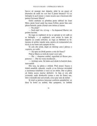 PAULO COELHO – UNSPREZECE MINUTE 
face-o sa mearga mai departe, pîna la un punct al 
drumului de unde nu s-ar mai fi putut întoarce? Ce se 
întîmpla în acel minut: o mare ocazie sau o încercare din 
partea Fecioarei Maria? 
Ochii arabului se plimbau peste tabloul lui Joan 
Miro, peste locul unde lua masa Fellini, peste fata care 
pazea hainele, peste clientii care intrau si ieseau. 
— Nu stiati? 
— Înca nitel vin, va rog — fu raspunsul Mariei, tot 
56 
printre lacrimi. 
Se ruga ca ospatarul sa nu se apropie si sa vada ce 
se întîmpla — si ospatarul, care asista la toate de 
departe cu coada ochiului, se ruga ca barbatul cu fe-tiscana 
sa achite repede nota, pentru ca restaurantul era 
ticsit si era lume care astepta un loc. 
În cele din urma, dupa un rastimp care-i paruse o 
vesnicie, ea vorbi: 
— Ati spus un drink pentru o mie de franci? 
Pîna si Maria se mira de tonul vocii sale. 
— Da — raspunse arabul, regretînd ca facuse pro-punerea 
—. Dar nu vreau nicidecum... 
— Achitati nota. Sa luam acel drink la hotelul dum-neavoastra. 
Din nou, îsi parea o straina. Pîna atunci fusese o 
tînara amabila, educata, vesela, si nu folosise niciodata 
o asemenea tonalitate a vocii cu un strain. Dar se parea 
ca tînara aceea murise definitiv: în fata ei era alta 
existenta, unde drinkurile costau o mie de franci sau, 
într-o moneda mai universala, circa sase sute de dolari. 
Si totul se petrecu întocmai conform asteptarilor: se 
duse la hotel cu arabul, bau sampanie, se îmbata 
 