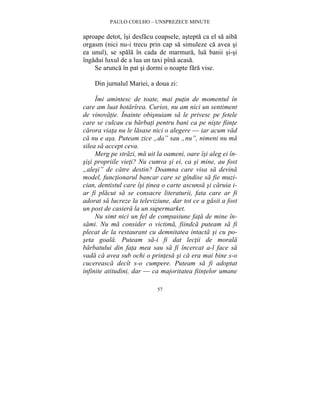PAULO COELHO – UNSPREZECE MINUTE 
aproape detot, îsi desfacu coapsele, astepta ca el sa aiba 
orgasm (nici nu-i trecu prin cap sa simuleze ca avea si 
ea unul), se spala în cada de marmura, lua banii si-si 
îngadui luxul de a lua un taxi pîna acasa. 
Se arunca în pat si dormi o noapte fara vise. 
Din jurnalul Mariei, a doua zi: 
Îmi amintesc de toate, mai putin de momentul în 
care am luat hotarîrea. Curios, nu am nici un sentiment 
de vinovatie. Înainte obisnuiam sa le privesc pe fetele 
care se culcau cu barbati pentru bani ca pe niste fiinte 
carora viata nu le lasase nici o alegere — iar acum vad 
ca nu e asa. Puteam zice „da” sau „nu”, nimeni nu ma 
silea sa accept ceva. 
Merg pe strazi, ma uit la oameni, oare îsi aleg ei în-sisi 
propriile vieti? Nu cumva si ei, ca si mine, au fost 
„alesi” de catre destin? Doamna care visa sa devina 
model, functionarul bancar care se gîndise sa fie muzi-cian, 
dentistul care îsi tinea o carte ascunsa si caruia i-ar 
fi placut sa se consacre literaturii, fata care ar fi 
adorat sa lucreze la televiziune, dar tot ce a gasit a fost 
un post de casiera la un supermarket. 
Nu simt nici un fel de compasiune fata de mine în-sami. 
Nu ma consider o victima, fiindca puteam sa fi 
plecat de la restaurant cu demnitatea intacta si cu po-seta 
goala. Puteam sa-i fi dat lectii de morala 
barbatului din fata mea sau sa fi încercat a-l face sa 
vada ca avea sub ochi o printesa si ca era mai bine s-o 
cucereasca decît s-o cumpere. Puteam sa fi adoptat 
infinite atitudini, dar — ca majoritatea fiintelor umane 
57 
 