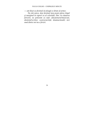 PAULO COELHO – UNSPREZECE MINUTE 
— am lasat ca destinul sa aleaga ce drum sa urmez. 
Nu sînt unica, desi destinul meu poate parea ilegal 
si marginal în raport cu al celorlalti. Dar, în cautarea 
fericirii, ne poticnim cu totii: functionarul/muzician, 
dentistul/scriitor, casiera/actrita, doamna/model, nici 
unul dintre noi nu e fericit. 
58 
 