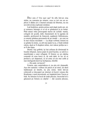 PAULO COELHO – UNSPREZECE MINUTE 
Deci asta e? Era usor asa? Se afla într-un oras 
strain, nu cunostea pe nimeni, ceea ce ieri era un su-pliciu 
îi dadea azi o imensa senzatie de libertate, nu era 
nevoita sa dea explicatii nimanui. 
Lua hotarîrea, pentru prima oara dupa multi ani, sa-si 
consacre întreaga zi ca sa se gîndeasca la ea însasi. 
Pîna atunci traia preocupata mereu de ceilalti: mama, 
colegele de scoala, tatal, functionarii de la agentia de 
modele, profesorul de franceza, ospatarul, bibliotecara, 
ce anume gîndeau persoanele de pe strada — pe care nu 
le mai vazuse niciodata —. La drept vorbind, nimeni nu 
se gîndea la nimic, cu atît mai putin la ea, o biata straina 
careia, daca ar fi disparut mîine, nici macar politia nu i-ar 
fi dus lipsa. 
Destul. Iesi grabita, îsi lua cafeaua de dimineata în 
localul obisnuit, merse putin în jurul lacului, se uita la o 
manifestatie a unor refugiati. O femeie cu un catelus 
comenta ca erau kurzi si, de asta data, în loc sa se 
prefaca a sti raspunsul, ca sa arate ca era mai culta si 
mai inteligenta decît îsi închipuiau, întreba: 
— De unde vin kurzii? 
Femeia, spre surprinderea ei, nu stiu sa-i raspunda. 
Asa sînt oamenii: vorbesc de parca ar sti totul, iar daca 
îndraznesti sa întrebi, nu stiu nimic. Intra într-un 
cybercafe si descoperi pe internet ca kurzii veneau din 
Kurdistan, o tara inexistenta, azi împartita între Turcia si 
Irak. Se întoarse la locul de unde plecase, încercînd sa o 
gaseasca pe femeia cu catelul — dar aceasta plecase, 
59 
 