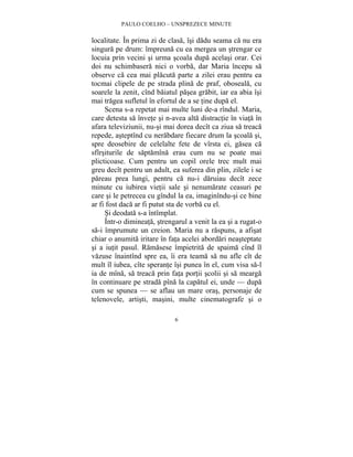 PAULO COELHO – UNSPREZECE MINUTE 
localitate. În prima zi de clasa, îsi dadu seama ca nu era 
singura pe drum: împreuna cu ea mergea un strengar ce 
locuia prin vecini si urma scoala dupa acelasi orar. Cei 
doi nu schimbasera nici o vorba, dar Maria începu sa 
observe ca cea mai placuta parte a zilei erau pentru ea 
tocmai clipele de pe strada plina de praf, oboseala, cu 
soarele la zenit, cînd baiatul pasea grabit, iar ea abia îsi 
mai tragea sufletul în efortul de a se tine dupa el. 
Scena s-a repetat mai multe luni de-a rîndul. Maria, 
care detesta sa învete si n-avea alta distractie în viata în 
afara televiziunii, nu-si mai dorea decît ca ziua sa treaca 
repede, asteptînd cu nerabdare fiecare drum la scoala si, 
spre deosebire de celelalte fete de vîrsta ei, gasea ca 
sfîrsiturile de saptamîna erau cum nu se poate mai 
plicticoase. Cum pentru un copil orele trec mult mai 
greu decît pentru un adult, ea suferea din plin, zilele i se 
pareau prea lungi, pentru ca nu-i daruiau decît zece 
minute cu iubirea vietii sale si nenumarate ceasuri pe 
care si le petrecea cu gîndul la ea, imaginîndu-si ce bine 
ar fi fost daca ar fi putut sta de vorba cu el. 
Si deodata s-a întîmplat. 
Într-o dimineata, strengarul a venit la ea si a rugat-o 
sa-i împrumute un creion. Maria nu a raspuns, a afisat 
chiar o anumita iritare în fata acelei abordari neasteptate 
si a iutit pasul. Ramasese împietrita de spaima cînd îl 
vazuse înaintînd spre ea, îi era teama sa nu afle cît de 
mult îl iubea, cîte sperante îsi punea în el, cum visa sa-l 
ia de mîna, sa treaca prin fata portii scolii si sa mearga 
în continuare pe strada pîna la capatul ei, unde — dupa 
cum se spunea — se aflau un mare oras, personaje de 
telenovele, artisti, masini, multe cinematografe si o 
6 
 