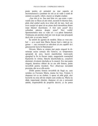 PAULO COELHO – UNSPREZECE MINUTE 
poate pentru ca animalul nu mai suporta sa 
încremeneasca o jumatate de ora ca sa vada o ceata de 
oameni cu esarfe, valuri, muzici si strigate ciudate. 
„Asa sînt si eu. Sau mai bine zis, asa eram: o per-soana 
care se facea ca stie totul, ascunsa în tacerea mea, 
pîna cînd arabul acela m-a iritat atît de tare, încît am 
avut curajul sa spun ca nu stiam decît deosebirea dintre 
niste bauturi racoritoare. A fost oare socat? Si-a 
schimbat parerea despre mine? Nici vorba! 
Spontaneitatea mea se vede ca i s-a parut fantastica. 
Totdeauna am pierdut cînd am vrut sa par mai priceputa 
decît sînt: si cu asta, basta!” 
Îsi aminti de agentia de modele. Stiau ce vrea ara-bul 
— si-n cazul asta Maria facuse înca o data pe in-genua 
— sau crezusera cu adevarat ca era capabil sa-i 
gaseasca de lucru în Danemarca? 
Oricum, Maria se simtea mai putin singura în di-mineata 
aceea cenusie din Geneva, cu temperatura 
apropiata de zero, kurzii manifestînd, tramvaiele 
ajungînd la fix în fiecare statie, magazinele rearanjînd 
bijuteriile în vitrine, bancile deschizîndu-se, cersetorii 
dormind, elvetienii ducîndu-se la munca. Era mai putin 
singura, deoarece alaturi de ea era alta femeie, poate 
invizibila pentru trecatori. Nu-i observase niciodata 
prezenta, dar ea se afla acolo. 
Zîmbi pentru femeia invizibila de lînga ea, care 
semana cu Fecioara Maria, mama lui Isus. Femeia îi 
raspunse tot cu un zîmbet, îi spuse sa aiba grija, caci 
lucrurile nu erau atît de simple cum credea ea. Maria nu 
dadu importanta sfatului, raspunse ca era o persoana 
adulta, responsabila de propriile decizii, si nu putea 
60 
 