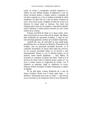 PAULO COELHO – UNSPREZECE MINUTE 
crede ca exista o conspiratie cosmica împotriva ei. 
Aflase ca erau barbati dispusi sa plateasca o mie de 
franci elvetieni pentru o noapte, pentru o jumatate de 
ora între coapsele ei, si tot ce trebuia sa decida în zilele 
urmatoare era daca lua cei o mie de franci elvetieni pe 
care-i avea acum acasa, cumpara un bilet de avion si se 
întorcea în orasul unde se nascuse. Sau daca mai 
ramînea putin, doar cît sa cumpere o casa pentru parinti, 
rochii frumoase si bilete pentru locurile pe care visase 
cîndva sa le viziteze. 
Femeia invizibila de lînga ea îi spuse iarasi, insis-tînd, 
ca lucrurile nu erau chiar atît de simple, dar Maria, 
desi multumita de nesperata tovarasie, o ruga sa nu-i 
mai întrerupa gîndurile, trebuia sa ia hotarîri importante. 
Analiza din nou, de asta data cu mai multa grija, 
posibilitatea de a se întoarce în Brazilia. Prietenele ei de 
colegiu, care nu plecasera niciodata de-acolo, ar fi 
comentat numaidecît ca fusese data afara din serviciu, 
ca nu avusese niciodata talent ca sa devina o stea 
internationala. Mama ei s-ar fi întristat pentru ca nu 
primise suma lunara fagaduita — desi Maria, în 
scrisorile ei, sustinuse ca posta fura banii. Tatal ei ar fi 
privit-o tot restul vietii cu expresia aceea „stiam eu”, ea 
si-ar fi reluat munca în magazinul de textile, s-ar fi 
casatorit cu patronul, dupa ce calatorise în avion, 
mîncase brînza elvetiana, învatase frantuzeste si pasise 
în zapada. 
Pe de alta parte, existau drinkurile de o mie de 
franci elvetieni. Poate n-ar fi durat mult timp — în 
definitiv, frumusetea trece iute ca vîntul —, dar într-un 
an ar avea bani ca sa recupereze totul si sa se întoarca în 
61 
 