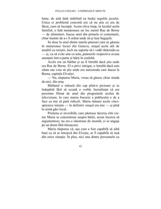 PAULO COELHO – UNSPREZECE MINUTE 
lume, de asta data stabilind ea însasi regulile jocului. 
Unica ei problema concreta era ca nu stia ce era de 
facut, cum sa înceapa. Acum cîtva timp, în localul acela 
familial, o fata mentionase un loc numit Rue de Berne 
— de altminteri, fusese unul din primele ei comentarii, 
chiar înainte de a-i fi aratat unde sa-si lase bagajele. 
Se duse la unul dintre marile panouri care se gaseau 
în numeroase locuri din Geneva, orasul acela atît de 
amabil cu turistii, încît nu suporta sa-i vada ratacindu-se 
— si, ca sa evite una ca asta, panourile respective aveau 
anunturi într-o parte si harti în cealalta. 
Acolo era un barbat si ea îl întreba daca stia unde 
era Rue de Berne. El o privi intrigat, o întreba daca asta 
cauta sau voia sa stie unde era autostrada care ducea la 
Berna, capitala Elvetiei. 
— Nu, raspunse Maria, vreau sa gasesc chiar strada 
62 
de-aici, din oras. 
Barbatul o masura din cap pîna-n picioare si se 
îndeparta fara sa scoata o vorba, încredintat ca era 
pesemne filmat de unul din programele acelea de 
televiziune, în care marea bucurie a publicului e de a 
face ca toti sa para ridicoli. Maria ramase acolo cinci-sprezece 
minute — în definitiv orasul era mic — si pîna 
la urma gasi locul. 
Prietena ei invizibila, care pastrase tacerea cîta vre-me 
Maria se concentrase asupra hartii, acum încerca sa 
argumenteze; nu era o chestiune de morala, ci se angaja 
pe un drum fara întoarcere. 
Maria raspunse ca, asa cum a fost capabila sa aiba 
bani ca sa se întoarca din Elvetia, ar fi capabila sa iasa 
din orice situatie. În plus, nici una dintre persoanele cu 
 