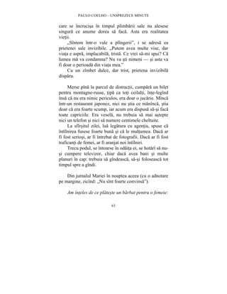 PAULO COELHO – UNSPREZECE MINUTE 
care se încrucisa în timpul plimbarii sale nu alesese 
singura ce anume dorea sa faca. Asta era realitatea 
vietii. 
„Sîntem într-o vale a plîngerii”, i se adresa ea 
prietenei sale invizibile. „Putem avea multe vise, dar 
viata e aspra, implacabila, trista. Ce vrei sa-mi spui? Ca 
lumea ma va condamna? Nu va sti nimeni — si asta va 
fi doar o perioada din viata mea.” 
Cu un zîmbet dulce, dar trist, prietena invizibila 
63 
disparu. 
Merse pîna la parcul de distractii, cumpara un bilet 
pentru montagne-russe, tipa ca toti ceilalti, înte-legînd 
însa ca nu era nimic periculos, era doar o jucarie. Mînca 
într-un restaurant japonez, nici nu stia ce manînca, stia 
doar ca era foarte scump, iar acum era dispusa sa-si faca 
toate capriciile. Era vesela, nu trebuia sa mai astepte 
nici un telefon si nici sa numere centimele cheltuite. 
La sfîrsitul zilei, lua legatura cu agentia, spuse ca 
întîlnirea fusese foarte buna si ca le multumea. Daca ar 
fi fost seriosi, ar fi întrebat de fotografii. Daca ar fi fost 
traficanti de femei, ar fi aranjat noi întîlniri. 
Trecu podul, se întoarse în odaita ei, se hotarî sa nu-si 
cumpere televizor, chiar daca avea bani si multe 
planuri în cap: trebuia sa gîndeasca, sa-si foloseasca tot 
timpul spre a gîndi. 
Din jurnalul Mariei în noaptea aceea (cu o adnotare 
pe margine, zicînd: „Nu sînt foarte convinsa”). 
Am înteles de ce plateste un barbat pentru o femeie: 
 