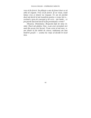 PAULO COELHO – UNSPREZECE MINUTE 
vrea sa fie fericit. Nu plateste o mie de franci doar ca sa 
aiba un orgasm. Vrea sa fie fericit. Si eu vreau, toata 
lumea vrea si nimeni nu reuseste. Ce am de pierdut 
daca ma decid sa ma transform pentru o vreme într-o... 
cuvîntul e greu de conceput si de scris... dar haide... ce 
pot pierde daca ma decid sa fiu prostituata o vreme? 
Onoarea. Demnitatea. Respectul fata de mine în-sami. 
Daca ma gîndesc bine, n-am avut niciodata nici 
unul din aceste trei lucruri. N-am cerut sa ma nasc, n-am 
izbutit sa fiu iubita de cineva, totdeauna am luat 
hotarîri gresite — acuma las viata sa decida în locul 
meu. 
64 
 