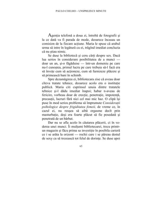 PAULO COELHO – UNSPREZECE MINUTE 
Agentia telefona a doua zi, întreba de fotografii si 
la ce data va fi parada de mode, deoarece încasau un 
comision de la fiecare actiune. Maria le spuse ca arabul 
urma sa intre în legatura cu ei, tragînd imediat concluzia 
ca nu stiau nimic. 
Se duse la biblioteca si ceru carti despre sex. Daca 
lua serios în considerare posibilitatea de a munci — 
doar un an, si-o fagaduise — într-un domeniu pe care 
nu-l cunostea, primul lucru pe care trebuia sa-l faca era 
sa învete cum sa actioneze, cum sa furnizeze placere si 
sa primeasca bani în schimb. 
Spre dezamagirea ei, bibliotecara zise ca aveau doar 
cîteva tratate tehnice, deoarece acolo era o institutie 
publica. Maria citi cuprinsul unuia dintre tratatele 
tehnice si-l dadu imediat înapoi; habar n-aveau de 
fericire, vorbeau doar de erectie, penetratie, impotenta, 
precautii, lucruri fara nici cel mai mic haz. O clipa îsi 
puse în mod serios problema sa împrumute Consideratii 
psihologice despre frigiditatea femeii, de vreme ce, în 
cazul ei, nu reusea sa aiba orgasme decît prin 
masturbatie, desi era foarte placut sa fie posedata si 
penetrata de un barbat. 
Dar nu se afla acolo în cautarea placerii, ci în ve-derea 
unei munci. Îi multumi bibliotecarei, trecu printr-un 
magazin si facu prima sa investitie în posibila cariera 
ce i se arata la orizont — rochii care i se pareau destul 
de sexy ca sa trezeasca tot felul de dorinte. Se duse apoi 
65 
 