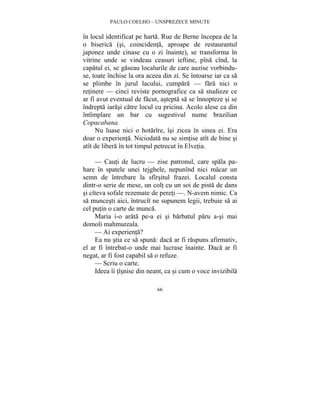 PAULO COELHO – UNSPREZECE MINUTE 
în locul identificat pe harta. Rue de Berne începea de la 
o biserica (si, coincidenta, aproape de restaurantul 
japonez unde cinase cu o zi înainte), se transforma în 
vitrine unde se vindeau ceasuri ieftine, pîna cînd, la 
capatul ei, se gaseau localurile de care auzise vorbindu-se, 
toate închise la ora aceea din zi. Se întoarse iar ca sa 
se plimbe în jurul lacului, cumpara — fara nici o 
retinere — cinci reviste pornografice ca sa studieze ce 
ar fi avut eventual de facut, astepta sa se înnopteze si se 
îndrepta iarasi catre locul cu pricina. Acolo alese ca din 
întîmplare un bar cu sugestivul nume brazilian 
Copacabana. 
Nu luase nici o hotarîre, îsi zicea în sinea ei. Era 
doar o experienta. Niciodata nu se simtise atît de bine si 
atît de libera în tot timpul petrecut în Elvetia. 
— Cauti de lucru — zise patronul, care spala pa-hare 
în spatele unei tejghele, nepunînd nici macar un 
semn de întrebare la sfîrsitul frazei. Localul consta 
dintr-o serie de mese, un colt cu un soi de pista de dans 
si cîteva sofale rezemate de pereti —. N-avem nimic. Ca 
sa muncesti aici, întrucît ne supunem legii, trebuie sa ai 
cel putin o carte de munca. 
Maria i-o arata pe-a ei si barbatul paru a-si mai 
66 
domoli mahmureala. 
— Ai experienta? 
Ea nu stia ce sa spuna: daca ar fi raspuns afirmativ, 
el ar fi întrebat-o unde mai lucrase înainte. Daca ar fi 
negat, ar fi fost capabil sa o refuze. 
— Scriu o carte. 
Ideea îi tîsnise din neant, ca si cum o voce invizibila 
 