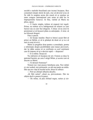 PAULO COELHO – UNSPREZECE MINUTE 
asculta o melodie braziliana care tocmai începuse, facu 
comentarii despre dorul de tara, zise ca deverul avea sa 
fie slab în noaptea aceea din cauza ca se anulase un 
mare congres international care urma sa aiba loc în 
împrejurimile Genevei. In fine, vazînd ca Maria nu 
pleca, spuse: 
— E foarte simplu, trebuie sa respecti trei reguli. 
Prima: nu trebuie sa te îndragostesti de nimeni cu care 
lucrezi sau cu care faci dragoste. A doua: sa nu crezi în 
promisiuni si sa încasezi plata cu anticipatie. A treia: sa 
nu folosesti droguri. 
Facu o pauza. 
— Si începe imediat. Daca te întorci acasa fara sa 
prinzi un barbat, ai sa te gîndesti de doua ori si n-o sa 
mai ai curaj sa revii. 
Maria se pregatise doar pentru o consultatie, pentru 
o informatie despre posibilitatile unei munci provizorii, 
dar îsi dadu seama ca se confrunta cu acel sentiment 
care îti impune sa iei o decizie rapid — disperare! 
— E-n ordine. Încep azi. 
Nu marturisi ca începuse de ieri. Femeia se duse la 
patronul barului, pe care-l striga Milan, si acesta veni sa 
discute cu Maria. 
— Ai desuuri frumoase? 
Nimeni nu-i mai pusese întrebarea asta. Nici iubitii 
ei, nici arabul, nici prietenele, cu atît mai putin un strain. 
Dar asa era viata în localul acela: direct la subiect. 
— Port un chilotel albastru-deschis. 
„Si fara sutien”, plusa ea, provocatoare. Dar nu 
obtinu decît o punere la punct: 
— De mîine, sa poti chilotel negru, sutien si cio- 
68 
 