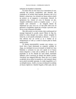 PAULO COELHO – UNSPREZECE MINUTE 
infinitate de bunatati la îndemîna. 
În restul zilei nu mai reusi sa se concentreze la ore, 
suferind din pricina comportarii sale absurde, dar 
simtindu-se în acelasi timp usurata, deoarece stia ca si 
baiatul o observase, iar creionul nu fusese altceva decît 
un pretext ca sa angajeze o conversatie, întrucît, la 
apropierea lui, vazuse ca avea în buzunar un pix. 
Astepta urmatoarea ocazie si noaptea aceea — ca si 
noptile care urmasera — îsi imagina droaia de 
raspunsuri pe care avea sa i le dea pîna cînd avea sa 
gaseasca o modalitate sigura de-a începe o poveste care 
sa nu se mai sfîrseasca niciodata. 
Dar alta ocazie n-a mai existat; desi continuasera sa 
mearga împreuna la scoala, uneori Maria în fata lui, 
tinînd în mîna dreapta un creion, alteori mergînd în 
urma lui, ca sa-l poata contempla cu duiosie — el nu i-a 
mai adresat nici un cuvînt si ea a trebuit sa se 
multumeasca a-l iubi si a suferi în tacere pîna la finele 
anului scolar. 
Pe durata interminabilei vacante care urmase, s-a 
trezit într-o buna dimineata cu coapsele scaldate în 
sînge, si-a închipuit ca avea sa moara; se hotarî sa-i lase 
baiatului o scrisoare în care sa-i spuna ca el fusese 
marea dragoste a vietii sale si planui sa se afunde în 
pustietati ca sa fie sfîsiata de unul dintre animalele 
salbatice care-i terorizau pe taranii din partile locului: 
vîrcolacul sau magarul-fara-cap. Doar asa s-ar fi putut 
ca parintii sa nu sufere la moartea ei, caci oamenii saraci 
nu-si pierd niciodata speranta, în ciuda tragediilor ce li 
se-ntîmpla mereu. Astfel, ei aveau sa traiasca în credinta 
ca fusese rapita de o familie bogata si fara copii, dar ca 
7 
 