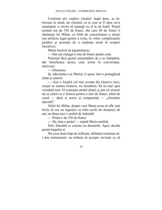 PAULO COELHO – UNSPREZECE MINUTE 
Continua sa-i explice ritualul: dupa dans, se în-torceau 
la masa, iar clientul, ca si cum ar fi spus ceva 
neasteptat, o invita sa mearga cu el la un hotel. Pretul 
normal era de 350 de franci, din care 50 de franci îi 
ramîneau lui Milan, cu titlul de concesionare a mesei 
(un artificiu legal pentru a evita, în viitor, complicatiile 
juridice si acuzatia de a exploata sexul în scopuri 
lucrative). 
Maria încerca sa argumenteze: 
— Dar am cîstigat o mie de franci pentru asta. 
Patronul facu gestul amenintator de a se îndeparta, 
dar brazilianca aceea, care asista la conversatie, 
interveni: 
— Glumeste. 
Si, adresîndu-i-se Mariei, îi spuse într-o portugheza 
70 
clara si sonora: 
— Aici e localul cel mai scump din Geneve (aici, 
orasul se numea Geneve, nu Genebra). Sa nu mai spui 
vreodata asta. El cunoaste pretul pietei si stie ca nimeni 
nu se culca cu o femeie pentru o mie de franci, afara de 
cazul — daca ai noroc si competenta — „clientilor 
speciali”. 
Ochii lui Milan, despre care Maria avea sa afle mai 
tîrziu ca era un iugoslav ce traia acolo de douazeci de 
ani, nu lasau nici o umbra de îndoiala: 
— Pretul e de 350 de franci. 
— Da, asta e pretul — repeta Maria umilita. 
Întîi, întreaba ce culoare au desuurile. Apoi, decide 
pretul trupului ei. 
Nu avea însa timp de reflectie, barbatul continua sa-i 
dea instructiuni: nu trebuia sa accepte invitatii ca sa 
 