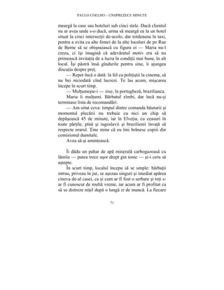 PAULO COELHO – UNSPREZECE MINUTE 
mearga la case sau hoteluri sub cinci stele. Daca clientul 
nu ar avea unde s-o duca, urma sa mearga ea la un hotel 
situat la cinci intersectii de-acolo, dar totdeauna în taxi, 
pentru a evita ca alte femei de la alte localuri de pe Rue 
de Berne sa se obisnuiasca cu figura ei — Maria nu-l 
crezu, ci îsi imagina ca adevaratul motiv era sa nu 
primeasca invitatia de a lucra în conditii mai bune, în alt 
local. Îsi pastra însa gîndurile pentru sine, îi ajungea 
discutia despre pret. 
— Repet înca o data: la fel ca politistii la cinema, sa 
nu bei niciodata cînd lucrezi. Te las acum, miscarea 
începe în scurt timp. 
— Multumeste-i — zise, în portugheza, brazilianca. 
Maria îi multumi. Barbatul zîmbi, dar înca nu-si 
terminase lista de recomandari: 
— Am uitat ceva: timpul dintre comanda bauturii si 
momentul plecarii nu trebuie cu nici un chip sa 
depaseasca 45 de minute, iar în Elvetia, cu ceasuri în 
toate partile, pîna si iugoslavii si brazilienii învata sa 
respecte orarul. Tine mine ca eu îmi hranesc copiii din 
comisionul dumitale. 
71 
Avea sa-si aminteasca. 
Îi dadu un pahar de apa minerala carbogazoasa cu 
lamîie — putea trece usor drept gin tonic — si-i ceru sa 
astepte. 
În scurt timp, localul începu sa se umple: barbatii 
intrau, priveau în jur, se asezau singuri si imediat aparea 
cineva de-al casei, ca si cum ar fi fost o serbare si toti s-ar 
fi cunoscut de multa vreme, iar acum ar fi profitat ca 
sa se distreze nitel dupa o lunga zi de munca. La fiecare 
 