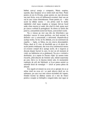 PAULO COELHO – UNSPREZECE MINUTE 
barbat care-si aranja o companie, Maria suspina, 
usurata, desi începuse sa se simta mult mai bine. Poate 
pentru ca era în Elvetia, poate pentru ca, mai devreme 
sau mai tîrziu, avea sa întîlneasca aventuri, bani sau un 
sot la care visase dintotdeauna. Poate pentru ca — abia 
acum îsi dadea seama — era prima oara în multe 
saptamîni cînd iesea noaptea si mergea într-un local 
unde cînta muzica si unde, din cînd în cînd, putea auzi 
pe cineva vorbind în portugheza. Se distra cu fetele din 
jurul ei, consumînd cocteil de fructe, conversînd vesele. 
Nu o vazuse pe nici una din ele felicitînd-o sau 
dorindu-i succes în noua profesie, era însa normal, în 
definitiv era o concurenta, o adversara, disputîn-du-si 
acelasi trofeu. În loc sa fie abatuta, avu un sentiment de 
orgoliu — lupta, se batea, nu era cineva descumpanit. 
Putea, daca ar fi vrut, sa deschida usa si sa plece de-acolo 
pentru totdeauna, dar avea sa-si aminteasca mereu 
ca avusese curajul de-a ajunge acolo, de a negocia si 
discuta despre lucruri la care, în nici un alt moment al 
vietii, nu îndraznise sa se gîndeasca. Nu era o victima a 
destinului, si-o repeta în fiecare clipa: îsi asuma toate 
riscurile, pîna dincolo de limitele sale, traind experiente 
pe care, într-o zi, în tacerea inimii sale, în momentele 
coplesite de urît ale batrînetii, si le-ar putea aminti cu 
anumita doza de nostalgie — oricît ar putea parea de 
absurd. 
Era sigura ca nimeni nu avea sa se apropie de ea si 
mîine totul nu avea sa i se para altceva decît un vis 
nebunesc, pe care n-ar mai cuteza niciodata sa-l repete; 
fiindca tocmai îsi daduse seama ca o mie de franci 
pentru o noapte se întîmpla o singura data, mai sigur ar 
72 
 