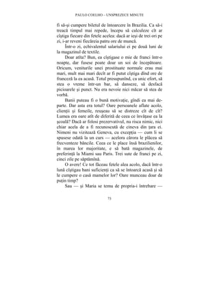 PAULO COELHO – UNSPREZECE MINUTE 
fi sa-si cumpere biletul de întoarcere în Brazilia. Ca sa-i 
treaca timpul mai repede, începu sa calculeze cît ar 
cîstiga fiecare din fetele acelea: daca ar iesi de trei ori pe 
zi, i-ar reveni fiecareia patru ore de munca. 
Într-o zi, echivalentul salariului ei pe doua luni de 
73 
la magazinul de textile. 
Doar atîta? Bun, ea cîstigase o mie de franci într-o 
noapte, dar fusese poate doar un soi de începatoare. 
Oricum, veniturile unei prostituate normale erau mai 
mari, mult mai mari decît ar fi putut cîstiga dînd ore de 
franceza la ea acasa. Totul presupunînd, ca unic efort, sa 
stea o vreme într-un bar, sa danseze, sa desfaca 
picioarele si punct. Nu era nevoie nici macar sa stea de 
vorba. 
Banii puteau fi o buna motivatie, gîndi ea mai de-parte. 
Dar asta era totul? Oare persoanele aflate acolo, 
clientii si femeile, reuseau sa se distreze cît de cît? 
Lumea era oare atît de diferita de ceea ce învatase ea la 
scoala? Daca ar folosi prezervativul, nu risca nimic, nici 
chiar acela de a fi recunoscuta de cineva din tara ei. 
Nimeni nu viziteaza Geneva, cu exceptia — cum li se 
spusese odata la un curs — acelora carora le placea sa 
frecventeze bancile. Ceea ce le place însa brazilienilor, 
în marea lor majoritate, e sa bata magazinele, de 
preferinta la Miami sau Paris. Trei sute de franci pe zi, 
cinci zile pe saptamîna. 
O avere! Ce tot faceau fetele alea acolo, daca într-o 
luna cîstigau bani suficienti ca sa se întoarca acasa si sa 
le cumpere o casa mamelor lor? Oare munceau doar de 
putin timp? 
Sau — si Maria se temu de propria-i întrebare — 
 